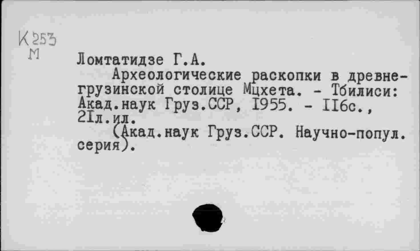 ﻿К 255
Ломтатидзе Г.А.
Археологические раскопки в древнегрузинской столице Мцхета. - Тбилиси: Акад.наук Груз.ССР, 1955. - 116с., 21л.ил.
(Акад.наук Груз.ССР. Научно-попул. серия).